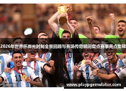 2026年世界杯高光时刻全景回顾与赛场传奇瞬间盘点赛事亮点集锦