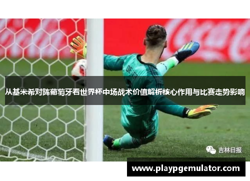 从基米希对阵葡萄牙看世界杯中场战术价值解析核心作用与比赛走势影响