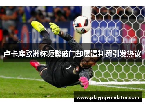卢卡库欧洲杯频繁破门却屡遭判罚引发热议 卢卡库欧洲杯频繁破门却屡遭判罚引发热议