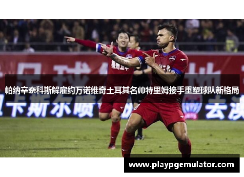 帕纳辛奈科斯解雇约万诺维奇土耳其名帅特里姆接手重塑球队新格局