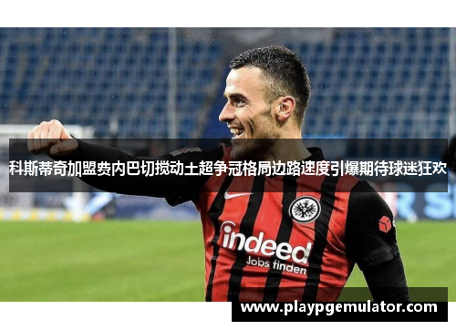 科斯蒂奇加盟费内巴切搅动土超争冠格局边路速度引爆期待球迷狂欢 科斯蒂奇加盟费内巴切搅动土超争冠格局边路速度引爆期待球迷狂欢
