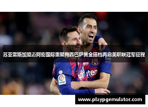 苏亚雷斯加盟迈阿密国际重聚梅西巴萨黄金搭档再启美职联冠军征程