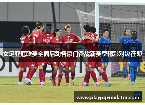女足亚冠联赛全面启动各豪门备战新赛季精彩对决在即