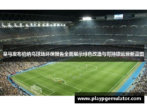 皇马发布伯纳乌球场环保报告全面展示绿色改造与可持续运营新蓝图
