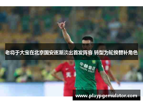 老将于大宝在北京国安逐渐淡出首发阵容 转型为轮换替补角色
