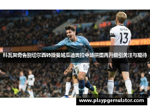 科瓦契奇告别切尔西转投曼城瓜迪奥拉中场拼图再升级引关注与期待 科瓦契奇告别切尔西转投曼城瓜迪奥拉中场拼图再升级引关注与期待