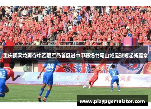 重庆铜梁龙勇夺中乙冠军昂首挺进中甲赛场书写山城足球崛起新篇章 重庆铜梁龙勇夺中乙冠军昂首挺进中甲赛场书写山城足球崛起新篇章