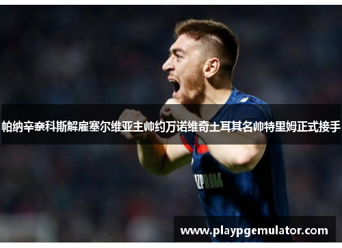帕纳辛奈科斯解雇塞尔维亚主帅约万诺维奇土耳其名帅特里姆正式接手 帕纳辛奈科斯解雇塞尔维亚主帅约万诺维奇土耳其名帅特里姆正式接手